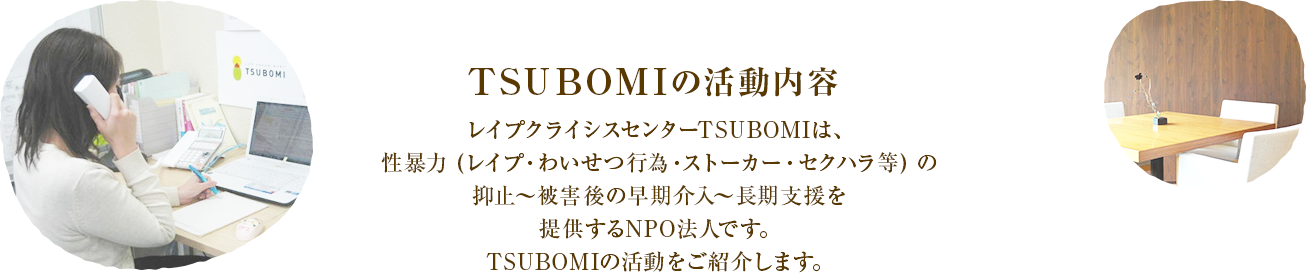 レイプクライシスセンターTSUBOMIは、性暴力 (レイプ・わいせつ行為・ストーカー・セクハラ等) の抑止〜被害後の早期介入〜長期支援を提供する認定NPO法人です。TSUBOMIの活動をご紹介します。