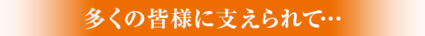 多くの皆様に支えられて…